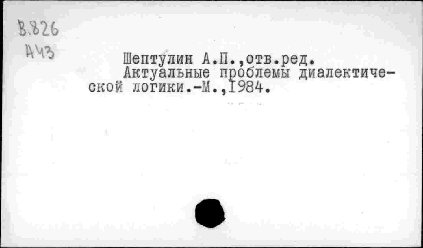 ﻿Шептулин А.П.,отв.ред.
Актуальные проблемы диалектиче ской логики.-М.,1984.